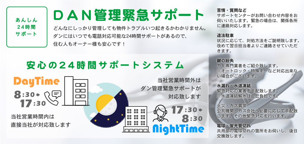 あんしん24時間サポート DAN管理緊急サポート どんなにしっかり管理しても物件トラブルいつ起きるかわかりません。ダンならいつでも電話で対応出来る24時間サポートがあるので、住む人もオーナー様も安心です！